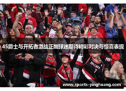 45爵士与开拓者激战正酣球迷期待精彩对决与惊喜表现